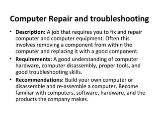 Computer Repair and troubleshooting
• Description: A job that requires you to fix and repair
computer and computer equipment. Often this
involves removing a component from within the
computer and replacing it with a good component.
• Requirements: A good understanding of computer
hardware, computer disassembly, proper tools, and
good troubleshooting skills.
• Recommendations: Build your own computer or
disassemble and re-assemble a computer. Become
familiar with computers, software, hardware, and the
products the company makes.
 