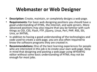 Webmaster or Web Designer
• Description: Create, maintain, or completely designs a web page.
• Requirements: For basic web designing positions you should have a
good understanding of HTML, the Internet, and web servers. More
advanced positions may also require that you be familiar with such
things as CGI, CSS, Flash, FTP, jQuery, Linux, Perl, PHP, RSS, SSI,
Unix, or XHTML.
• In addition to having a good understanding of the technologies and
code used to create a web page, you are also often required to
know the software programs they are created in.
• Recommendations: One of the best learning experiences for people
who are interested in this job is to create your own web page. Keep
in mind that designing and posting a web page using WYSIWYG
editor without some basic understanding of HTML may not be
enough for most jobs.
 