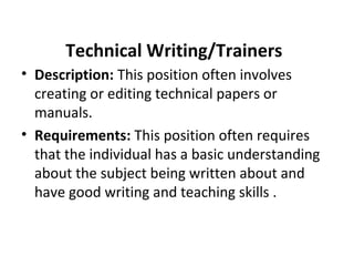 Technical Writing/Trainers
• Description: This position often involves
creating or editing technical papers or
manuals.
• Requirements: This position often requires
that the individual has a basic understanding
about the subject being written about and
have good writing and teaching skills .
 