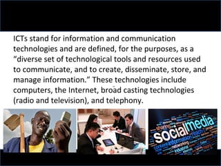 ICTs stand for information and communication
technologies and are defined, for the purposes, as a
“diverse set of technological tools and resources used
to communicate, and to create, disseminate, store, and
manage information.” These technologies include
computers, the Internet, broad casting technologies
(radio and television), and telephony.
 