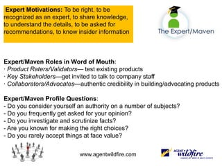  Expert Motivations: To be right, to be recognized as an expert, to share knowledge, to understand the details, to be asked for recommendations, to know insider information  Expert/Maven Roles in Word of Mouth:· Product Raters/Validators— test existing products· Key Stakeholders—get invited to talk to company staff · Collaborators/Advocates—authentic credibility in building/advocating products   Expert/Maven Profile Questions:- Do you consider yourself an authority on a number of subjects?- Do you frequently get asked for your opinion?- Do you investigate and scrutinize facts?- Are you known for making the right choices?- Do you rarely accept things at face value? 