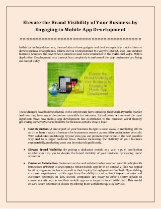 Elevate the Brand Visibility of Your Business by
Engaging in Mobile App Development
=======================================
In this technology driven era, the evolution of new gadgets and devices especially mobile internet
devices such as smart phones, tablets etc has revolutionized the way we interact, shop, and conduct
business. Gone are the days when businesses used to be conducted in the traditional ways. Mobile
Application Development as a concept has completely transformed the way businesses are being
conducted today.
These changes have become obvious in the way brands have enhanced their visibility in the market
and how they have made themselves accessible to customers. Listed below are some of the most
significant ways how mobile app development has contributed to the business world thereby
generating some very crucial benefits for business owners. Have a look:
 Cost Reduction: A major part of your business budget is eaten away in marketing efforts
and has been a cause of concern for businesses owners across different industry verticals.
With a dedicated mobile app by your side, you can promote your brand in the best possible
way and to a larger audience base. Besides increasing the visibility of your business
exponentially, marketing costs can be reduced significantly.
 Elevate Brand Visibility: By getting a dedicated mobile app with a push notification
enabled can help you to elevate the brand visibility of your business by stealing users'
attention.
 Customer Satisfaction: Customer service and satisfaction has reached an all time high with
businesses investing in developing a robust mobile app for their company. This has helped
in attracting more audience, as well as their loyalty through positive feedback. By enriching
customer experiences, mobile apps have the ability to cast a direct impact on sales and
customer retention. In fact, several companies are ready to offer priority service to
consumers who opt to use their mobile app so as to get in touch with them. This would
ensure better retention of clients by offering them with better quality services.
 
