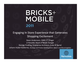 Engaging	
  In	
  Store	
  Experience	
  that	
  Generates	
  
                     Shopping	
  Excitement	
  
                        Steen	
  Andersson,	
  CMO,	
  5th	
  Finger	
  
                        JJ	
  Hirschle,	
  Head	
  of	
  Retail,	
  Google	
  
             George	
  Findling,	
  Enterprise	
  Architect,	
  Crate	
  &	
  Barrel	
  
Johann	
  Huber-­‐GuFerrez,	
  Strategy	
  and	
  Product	
  Development,	
  Macy’s	
  and	
  Bloomingdales	
  	
  
 