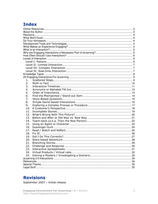 Online Resources ............................................................................................................................ 2
About the Author.............................................................................................................................. 2
Revisions ......................................................................................................................................... 3
What We’ll Cover ............................................................................................................................. 4
Do Your Homework ......................................................................................................................... 4
Development Tools and Technologies ............................................................................................ 4
What Makes an Experience Engaging? .......................................................................................... 5
What is an Interaction? .................................................................................................................... 5
Why are Engaging Interactions a Necessary Part of eLearning? ................................................... 5
How Often Should I Use Interactions? ............................................................................................ 6
Levels of Interaction ........................................................................................................................ 6
     &%     9         & ......................................................................................................................... 6
     &%          !                               .................................................................................................. 7
     &%        3! % $                                .............................................................................................. 7
     & % ; < %) !                                     ............................................................................................. 7
Knowledge Types ............................................................................................................................ 8
25 Engaging Interactions For eLearning ......................................................................................... 9
  =                                 ............................................................................................................... 9
        4             > ................................................................................................................... 10
  :                   & "! %                 .................................................................................................... 11
  ?                !             %       # >%%)              .................................................................................... 12
        @           (!                       .................................................................................................... 13
  A     >              4 !                                 )             !.................................................................... 14
  B             )             C                  ................................................................................................ 15
  D        ! % E ! )#                                              .............................................................................. 16
  F       $%                3 ! % $9                             9                  ............................................................. 17
  =G       3        ! 59                        & ............................................................................................ 18
  ==          ! %                        ........................................................................................................ 19
  =             5                          " 9                  H ............................................................................... 20
  =:       (                  (            @%              & I                     .............................................................. 21
  =? "           )#         *             "                 I        9           + .............................................................. 22
  =     7                               3                  ...................................................................................... 23
  =A         &             8        ............................................................................................................. 24
  =B <                                  < ( ............................................................................................ 25
                                              %
  =D >$ 1         ............................................................................................................................... 26
  =F J          J " 3                        % H  ............................................................................................... 27
    G           )#                 &             ................................................................................................ 28
    =                                  .......................................................................................................... 29
        3 %%                      <                .............................................................................................. 30
    :                 &                              ............................................................................................ 31
    ? ;          %9                    ;          %      # .................................................................................... 32
           %&            4                     &                                        ......................................................... 33
eLearning 2.0 Interactions ............................................................................................................. 34
References .................................................................................................................................... 34
Special Thanks .............................................................................................................................. 35
Legal Stuff...................................................................................................................................... 35




         !#           GB0
                      G                   %     %


                                                                                                                                                  :
                                                         !
 