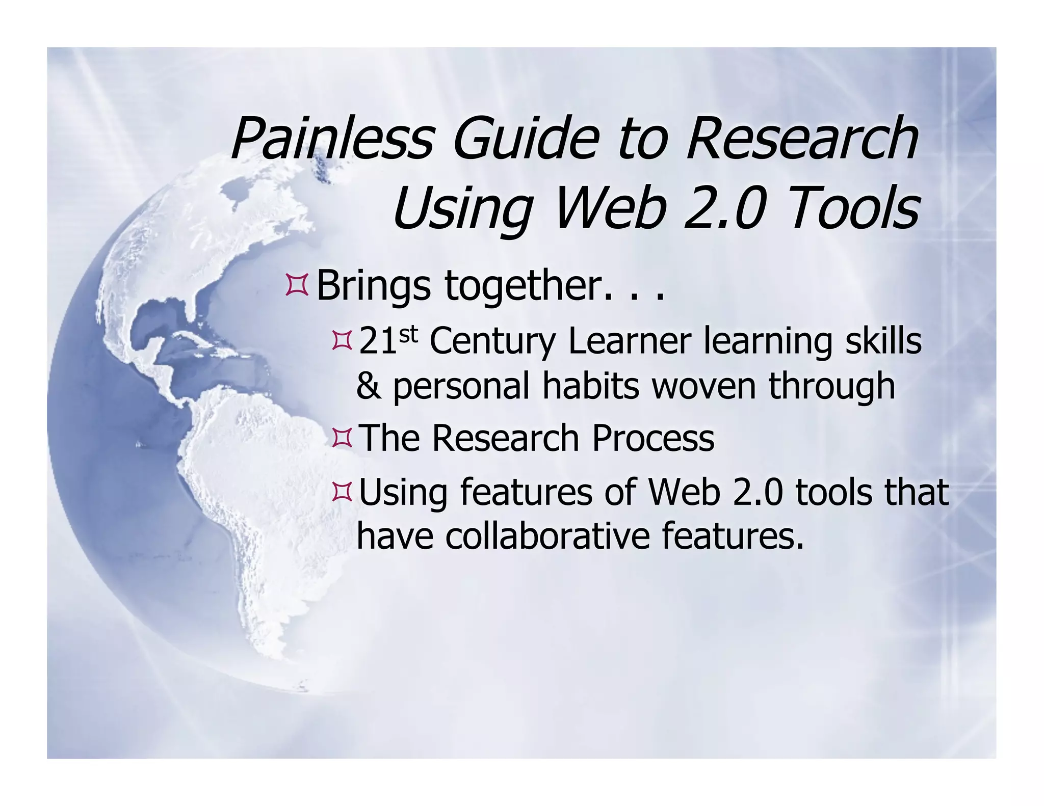 Painless Guide to Research
      Using Web 2.0 Tools
  Brings together. . .
    21st Century Learner learning skills
    & personal habits woven through
    The Research Process
    Using features of Web 2.0 tools that
    have collaborative features.
 