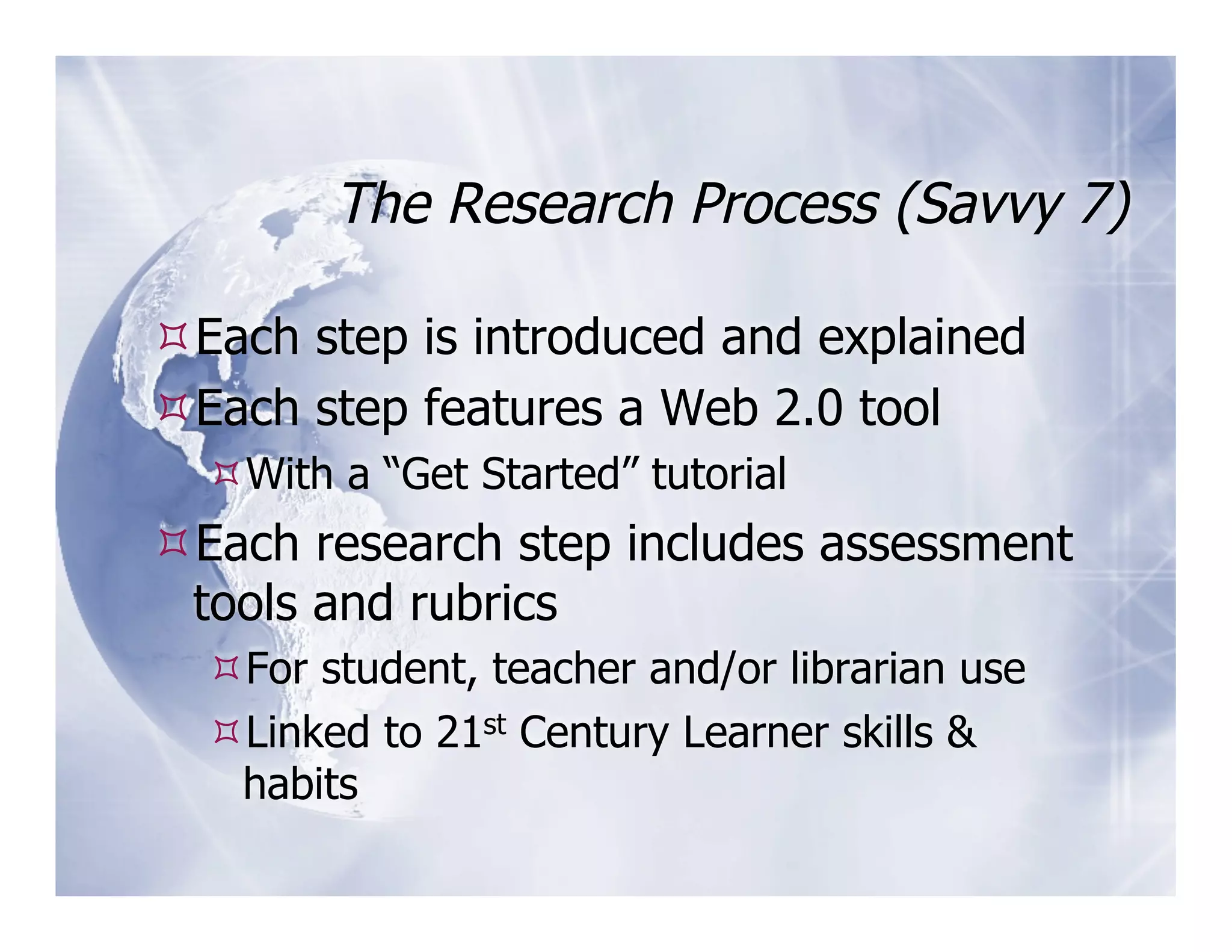 The Research Process (Savvy 7)

 Each step is introduced and explained
 Each step features a Web 2.0 tool
   With a “Get Started” tutorial
 Each research step includes assessment
 tools and rubrics
   For student, teacher and/or librarian use
   Linked to 21st Century Learner skills &
   habits
 