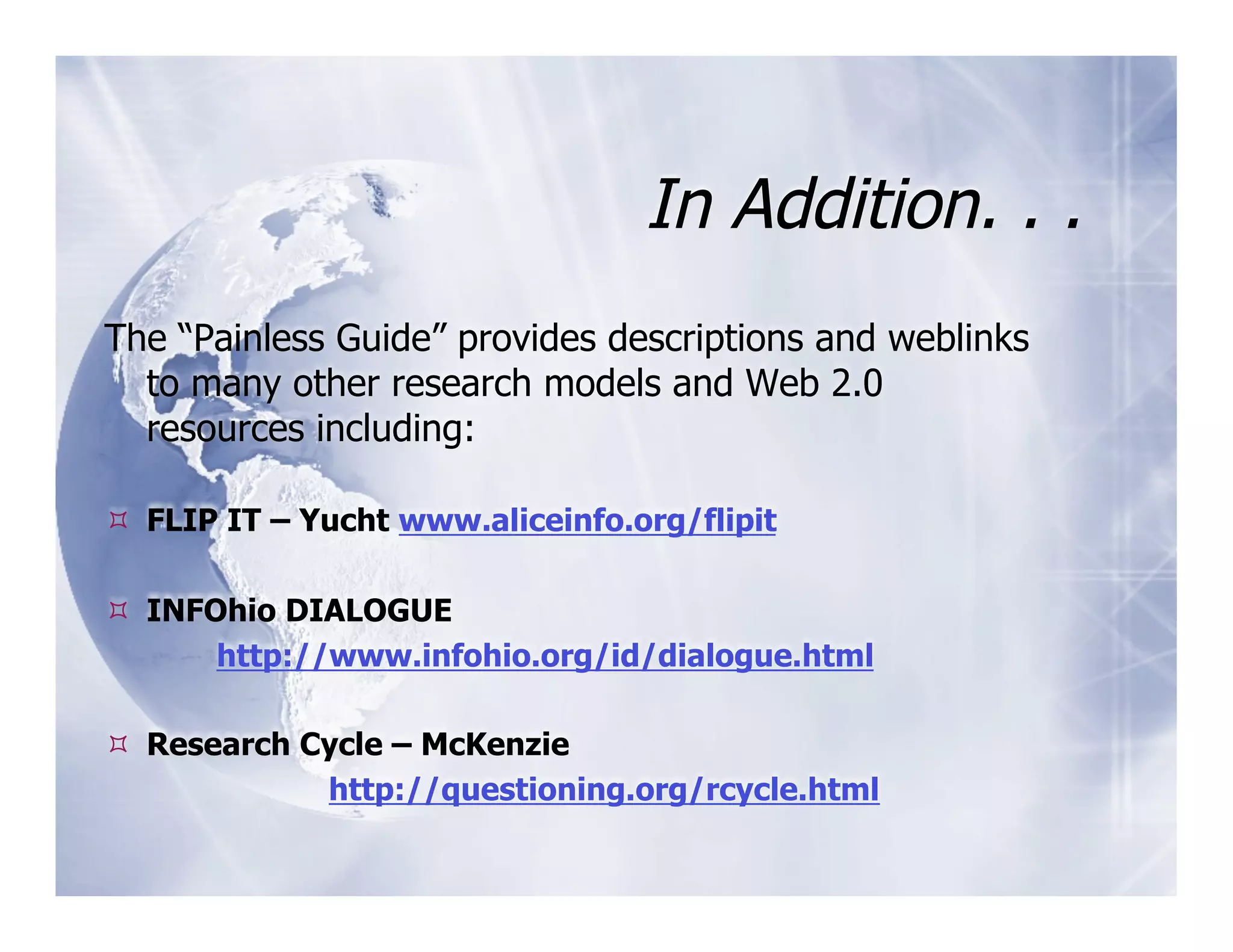 In Addition. . .
The “Painless Guide” provides descriptions and weblinks
  to many other research models and Web 2.0
  resources including:

  FLIP IT – Yucht www.aliceinfo.org/flipit

  INFOhio DIALOGUE
       http://www.infohio.org/id/dialogue.html

  Research Cycle – McKenzie
             http://questioning.org/rcycle.html
 