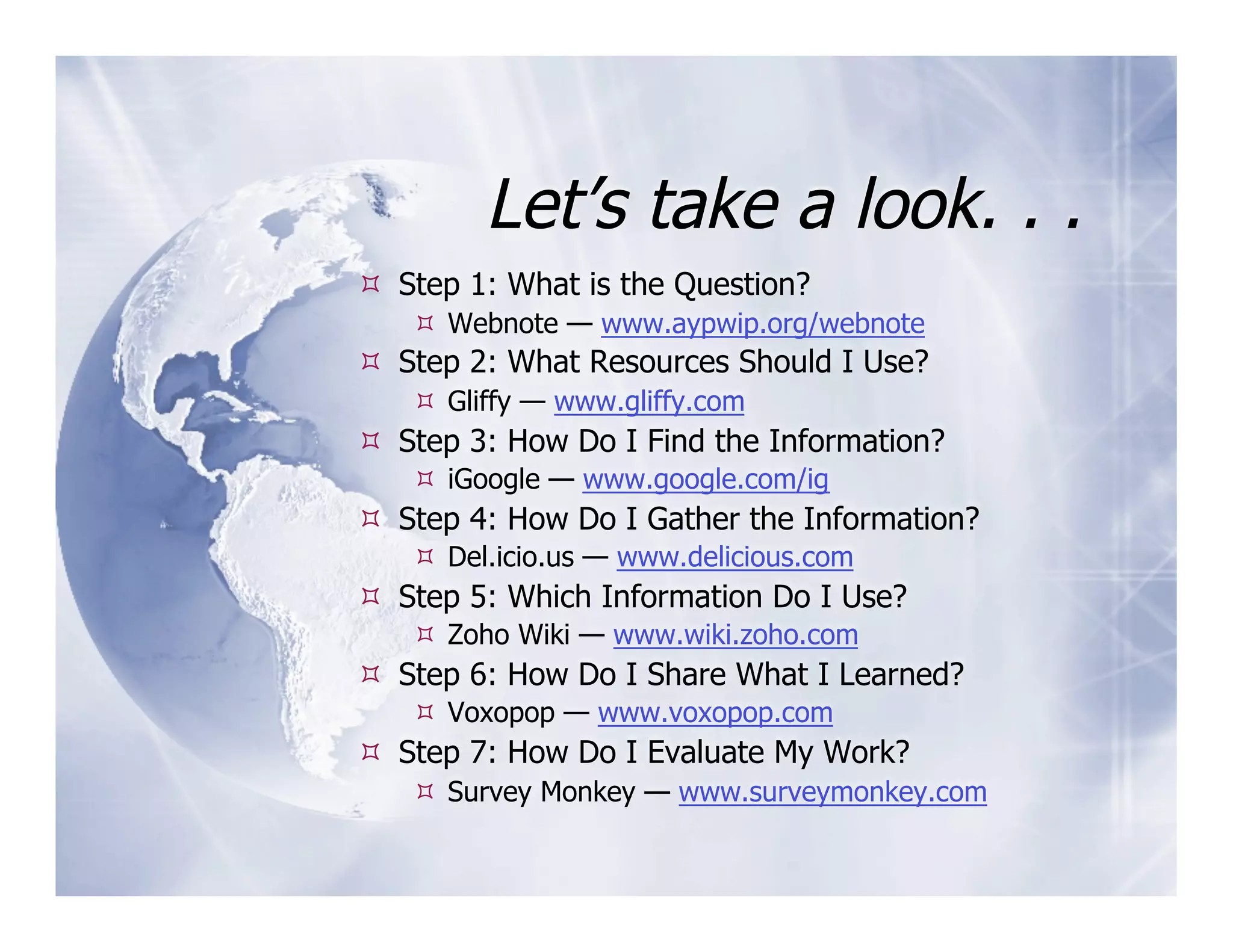 Let’s take a look. . .
  Step 1: What is the Question?
     Webnote — www.aypwip.org/webnote
  Step 2: What Resources Should I Use?
     Gliffy — www.gliffy.com
  Step 3: How Do I Find the Information?
     iGoogle — www.google.com/ig
  Step 4: How Do I Gather the Information?
     Del.icio.us — www.delicious.com
  Step 5: Which Information Do I Use?
     Zoho Wiki — www.wiki.zoho.com
  Step 6: How Do I Share What I Learned?
     Voxopop — www.voxopop.com
  Step 7: How Do I Evaluate My Work?
     Survey Monkey — www.surveymonkey.com
 