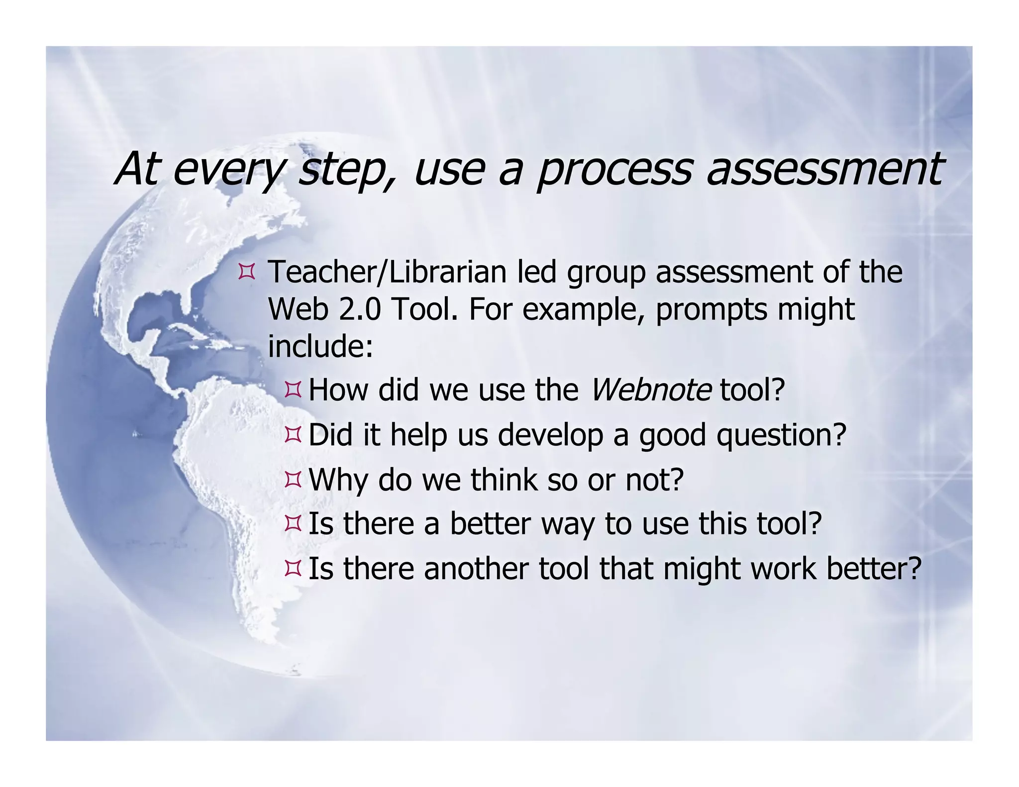 At every step, use a process assessment

      Teacher/Librarian led group assessment of the
       Web 2.0 Tool. For example, prompts might
       include:
         How did we use the Webnote tool?
         Did it help us develop a good question?
         Why do we think so or not?
         Is there a better way to use this tool?
         Is there another tool that might work better?
 