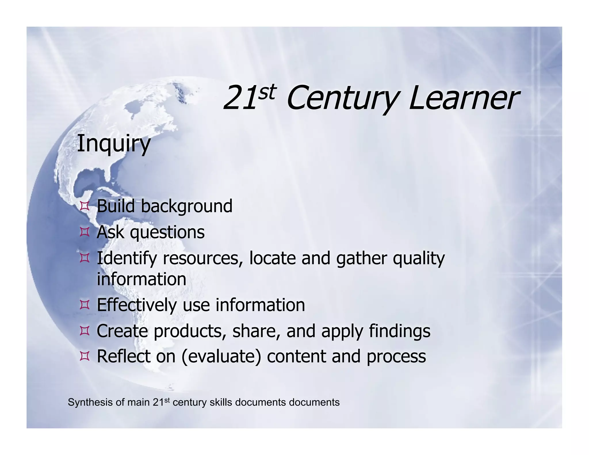 21st Century Learner
 Inquiry

  Build background
  Ask questions
  Identify resources, locate and gather quality
   information
  Effectively use information
  Create products, share, and apply findings
  Reflect on (evaluate) content and process

Synthesis of main 21st century skills documents documents
 