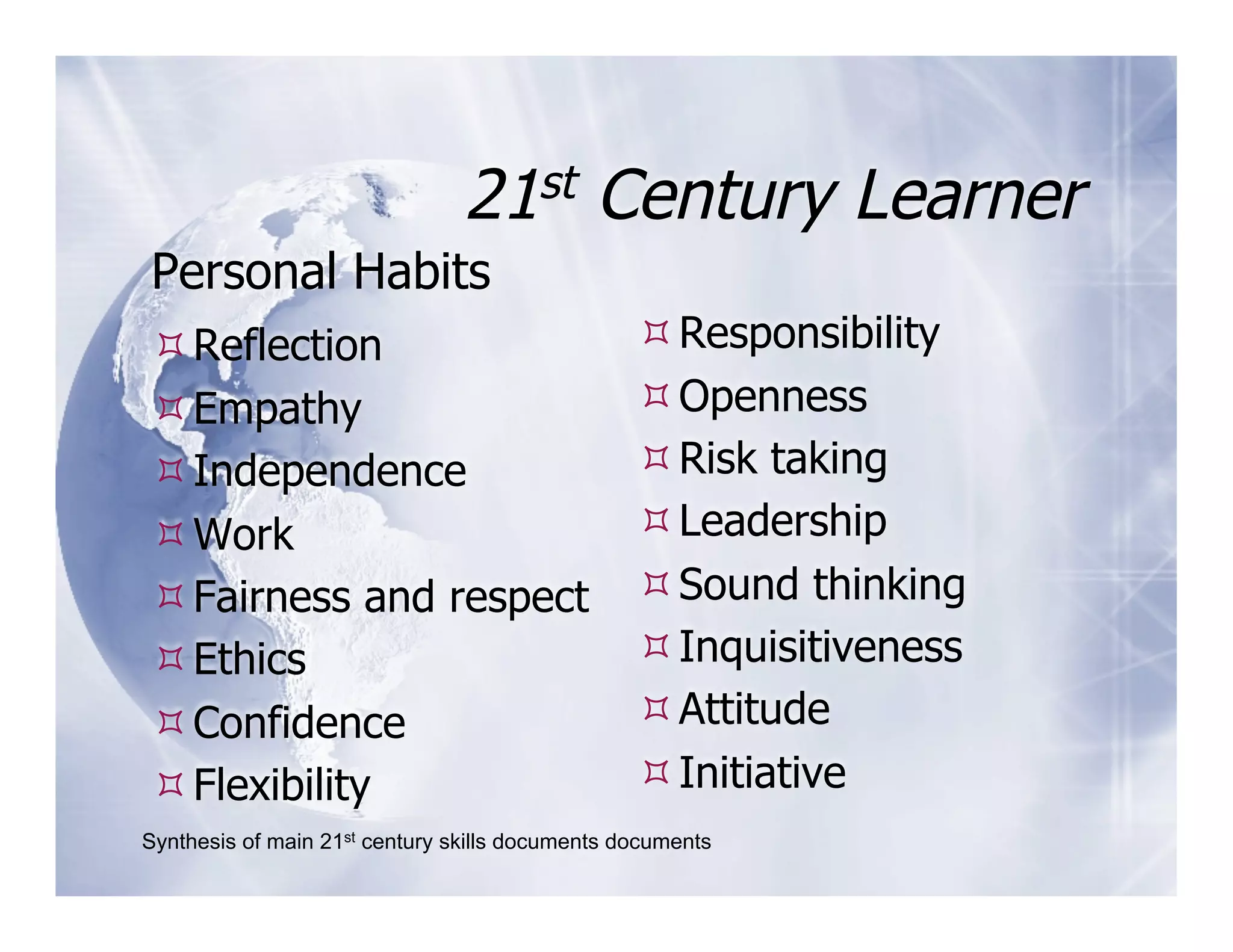 21st         Century Learner
Personal Habits
 Reflection                                      Responsibility
 Empathy                                         Openness
 Independence                                    Risk taking
 Work                                            Leadership
 Fairness and respect                            Sound thinking
 Ethics                                          Inquisitiveness
 Confidence                                      Attitude
 Flexibility                                     Initiative
Synthesis of main 21st century skills documents documents
 