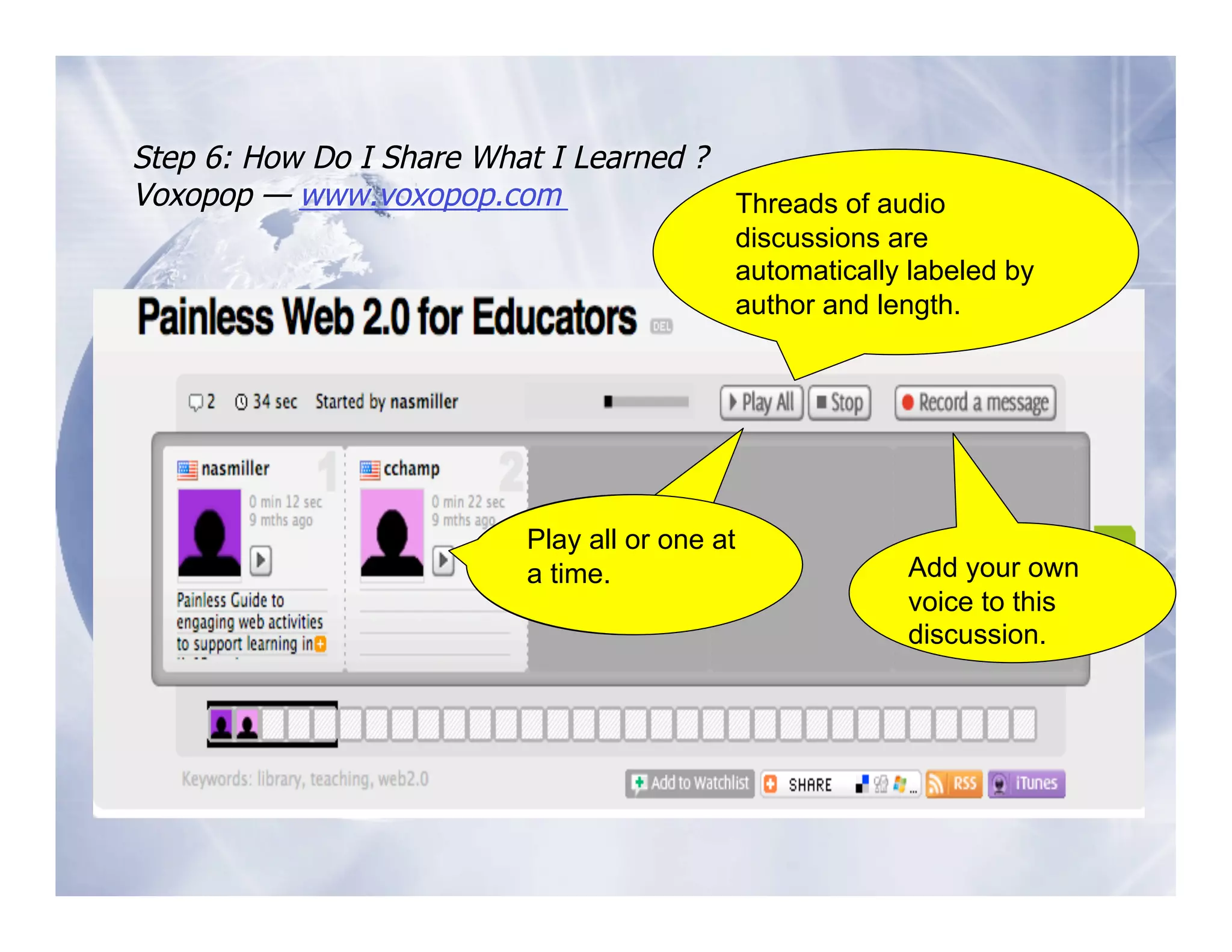 Step 6: How Do I Share What I Learned ?
Voxopop — www.voxopop.com               Threads of audio
                                            discussions are
                                            automatically labeled by
                                            author and length.




                           Play all or one at
                           a time
                             time.                       Add your own
                                                         voice to this
                                                         discussion.
 