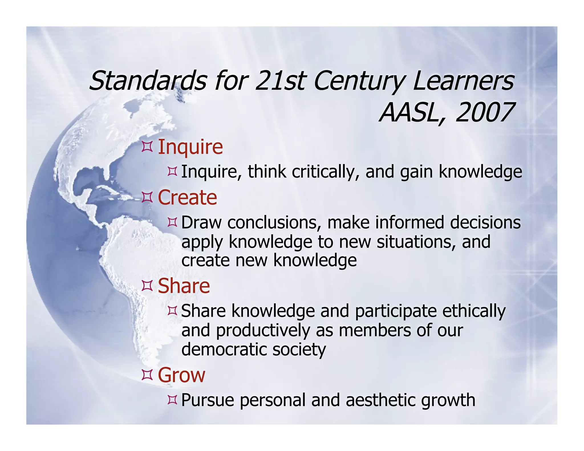 Standards for 21st Century Learners
                        AASL, 2007
     Inquire
       Inquire, think critically, and gain knowledge
     Create
       Draw conclusions, make informed decisions
        apply knowledge to new situations, and
        create new knowledge
     Share
       Share knowledge and participate ethically
        and productively as members of our
        democratic society
     Grow
       Pursue personal and aesthetic growth
 