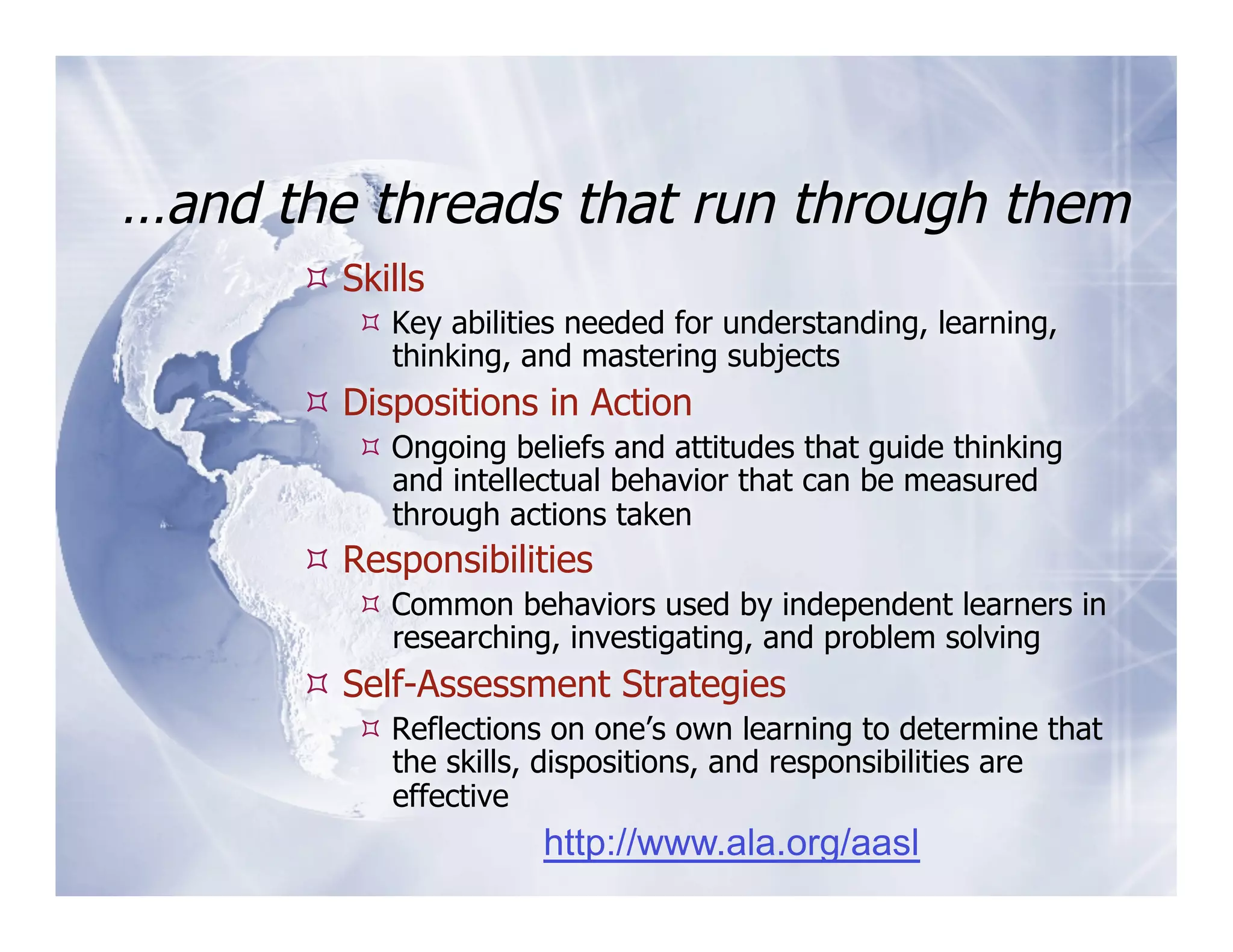 …and the threads that run through them
       Skills
          Key abilities needed for understanding, learning,
           thinking, and mastering subjects
       Dispositions in Action
          Ongoing beliefs and attitudes that guide thinking
           and intellectual behavior that can be measured
           through actions taken
       Responsibilities
          Common behaviors used by independent learners in
           researching, investigating, and problem solving
       Self-Assessment Strategies
          Reflections on one’s own learning to determine that
           the skills, dispositions, and responsibilities are
           effective
                      http://www.ala.org/aasl
 