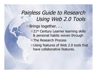 Painless Guide to Research
      Using Web 2.0 Tools
  Brings together. . .
    21st Century Learner learning skills
    & personal habits woven through
    The Research Process
    Using features of Web 2.0 tools that
    have collaborative features.
 