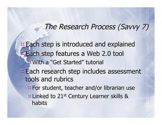 The Research Process (Savvy 7)

 Each step is introduced and explained
 Each step features a Web 2.0 tool
   With a “Get Started” tutorial
 Each research step includes assessment
 tools and rubrics
   For student, teacher and/or librarian use
   Linked to 21st Century Learner skills &
   habits
 