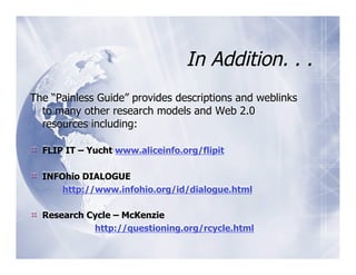 In Addition. . .
The “Painless Guide” provides descriptions and weblinks
  to many other research models and Web 2.0
  resources including:

  FLIP IT – Yucht www.aliceinfo.org/flipit

  INFOhio DIALOGUE
       http://www.infohio.org/id/dialogue.html

  Research Cycle – McKenzie
             http://questioning.org/rcycle.html
 