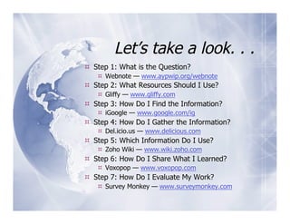 Let’s take a look. . .
  Step 1: What is the Question?
     Webnote — www.aypwip.org/webnote
  Step 2: What Resources Should I Use?
     Gliffy — www.gliffy.com
  Step 3: How Do I Find the Information?
     iGoogle — www.google.com/ig
  Step 4: How Do I Gather the Information?
     Del.icio.us — www.delicious.com
  Step 5: Which Information Do I Use?
     Zoho Wiki — www.wiki.zoho.com
  Step 6: How Do I Share What I Learned?
     Voxopop — www.voxopop.com
  Step 7: How Do I Evaluate My Work?
     Survey Monkey — www.surveymonkey.com
 