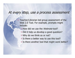 At every step, use a process assessment

      Teacher/Librarian led group assessment of the
       Web 2.0 Tool. For example, prompts might
       include:
         How did we use the Webnote tool?
         Did it help us develop a good question?
         Why do we think so or not?
         Is there a better way to use this tool?
         Is there another tool that might work better?
 