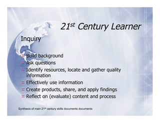 21st Century Learner
 Inquiry

  Build background
  Ask questions
  Identify resources, locate and gather quality
   information
  Effectively use information
  Create products, share, and apply findings
  Reflect on (evaluate) content and process

Synthesis of main 21st century skills documents documents
 