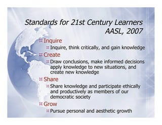 Standards for 21st Century Learners
                        AASL, 2007
     Inquire
       Inquire, think critically, and gain knowledge
     Create
       Draw conclusions, make informed decisions
        apply knowledge to new situations, and
        create new knowledge
     Share
       Share knowledge and participate ethically
        and productively as members of our
        democratic society
     Grow
       Pursue personal and aesthetic growth
 