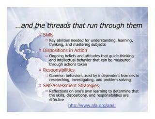 …and the threads that run through them
       Skills
          Key abilities needed for understanding, learning,
           thinking, and mastering subjects
       Dispositions in Action
          Ongoing beliefs and attitudes that guide thinking
           and intellectual behavior that can be measured
           through actions taken
       Responsibilities
          Common behaviors used by independent learners in
           researching, investigating, and problem solving
       Self-Assessment Strategies
          Reflections on one’s own learning to determine that
           the skills, dispositions, and responsibilities are
           effective
                      http://www.ala.org/aasl
 