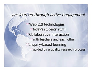 …are learned through active engagement

         Web 2.0 technologies
           today’s students’ stuff!
         Collaborative interaction
           with teachers and each other
         Inquiry-based learning
           guided by a quality research process
 