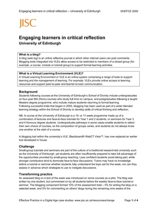 Engaging learners in critical reflection – University of Edinburgh                       ©HEFCE 2009




Engaging learners in critical reflection
University of Edinburgh

What is a blog?
A blog (web log) is an online reflective journal in which other internet users can post comments.
Blogging tools integrated into VLEs allow access to be restricted to members of a closed group (for
example, a course, module or tutorial group) to support formal learning activities.


What is a Virtual Learning Environment (VLE)?
A Virtual Learning Environment or VLE is an online system comprising a range of tools to support
learning and the management of learning. For example, VLEs provide online access to learning
resources and support peer-to-peer and learner-to-tutor communication.

Background
Students following courses at the University of Edinburgh’s School of Divinity include undergraduates
on four-year MA (Hons) courses who study full time on campus, and postgraduates following a taught
Masters degree programme, who include mature students returning to formal learning.
Following successful trials that began in 2005, blogging has been used as part of a wider blended
learning strategy within the School of Divinity to develop skills of critical thinking and reflection.

NB. A course at the University of Edinburgh is a 10- or 11-week programme made up of a
combination of lectures and face-to-face tutorials for Year 1 and 2 students, or seminars for Year 3
and 4 Honours degree students. Undergraduate pathways in some cases enable students to select
their own choice of courses, so the composition of groups varies, and students do not always know
one another at the start of a course.

A blogging tool within the university’s VLE, Blackboard® WebCT Vista™, has now replaced an earlier
tool developed in house.

Challenge
Small-group tutorials and seminars are part of the culture of a traditional research-led university such
as the University of Edinburgh, yet students are often insufficiently prepared to take full advantage of
the opportunities provided by small-group teaching. Less confident students avoid taking part, while
stronger contributors tend to dominate face-to-face discussions. Tutors may have no knowledge
before a tutorial or seminar whether students fully understand the topic set for the week, nor can they
assess in advance which strategies to use to instigate discussions.

Transforming practice
An assessed blog on a text of the week was introduced on some courses as a pilot. The blog was
written by one student, but commented on by all students before the weekly face-to-face tutorial or
seminar. The blogging component formed 10% of the assessment total – 5% for writing the blog on a
selected week, and 5% for commenting on others’ blogs during the remaining nine weeks of the



Effective Practice in a Digital Age case studies: www.jisc.ac.uk/resourceexchange            Page 1 of 4
 