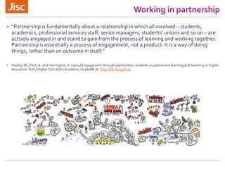 Working in partnership
» “Partnership is fundamentally about a relationship in which all involved – students,
academics, professional services staff, senior managers, students’ unions and so on – are
actively engaged in and stand to gain from the process of learning and working together.
Partnership is essentially a process of engagement, not a product. It is a way of doing
things, rather than an outcome in itself.”
» Healey, M., Flint,A. and Harrington, K. (2014) Engagement through partnership: students as partners in learning and teaching in higher
education.York, Higher EducationAcademy.Available at: http://bit.ly/1gztC3u
 