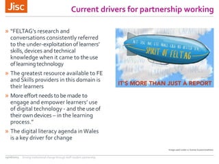 Current drivers for partnership working
» “FELTAG’s research and
conversations consistently referred
to the under-exploitationof learners’
skills,devices and technical
knowledge when it came to theuse
oflearningtechnology
» The greatest resource available to FE
and Skills providers in this domain is
their learners
» Moreeffortneeds tobe made to
engage and empower learners’ use
of digital technology - and theuseof
theirowndevices – in the learning
process.”
» The digital literacy agenda inWales
is a key driver for change
29/06/2015 Driving institutional change through staff-student partnership
Image used under cc license bryanmmathers
 