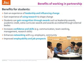 Benefits of working in partnership
» Gain an experience of leadership and influencing change
» Gain experience of using research to shape change
» Students can gain recognition through awards such as leadership awards,
academic credit, extra-curricular awards and awards accredited through external
bodies
» Increases confidence and skills (e.g. communication, team-working,
management, research skills)
» Enhances networking with e.g. employers, community
» Improved employability and job prospects
Benefits for students:
29/06/2015 Driving institutional change through staff-student partnership
 