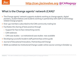 http://can.jiscinvolve.org @CANagogy
» The Change agents’ network supports students working as change agents, digital
pioneers, student fellows and students working in partnership with staff on technology
related change projects
» Over 350 members subscribed to the CAN community mailing list
» Facilitates the sharing of best practice through
› Support for face to face networking events
› CAN webinars
› CAN case studies – 10 institutional case studies now available
» Developing successful student staff partnerships online guide
» Journal of Educational Innovation, Partnership and Change
» SEDA accredited Jisc Institutional Change Leader online course running in October 15
What is the Change agents’ network (CAN)?
10/09/2015 From pilot to embedded practice: Scaling up and embedding learner as change agent initiatives
 