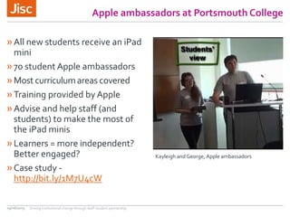 Apple ambassadors at Portsmouth College
»All new students receive an iPad
mini
»70 student Apple ambassadors
»Most curriculumareas covered
»Training provided by Apple
»Advise and help staff (and
students) to make the most of
the iPad minis
»Learners = more independent?
Better engaged?
»Case study -
http://bit.ly/1M7U4cW
29/06/2015 Driving institutional change through staff-student partnership
Kayleigh andGeorge, Apple ambassadors
 
