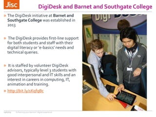 DigiDesk and Barnet and Southgate College
» The DigiDesk initiative at Barnet and
Southgate College was established in
2013
» The DigiDesk provides first-line support
for both students and staff with their
digital literacy or ‘e-basics’ needs and
technical queries.
» It is staffed by volunteer DigiDesk
advisors, typically level 3 students with
good interpersonal and IT skills and an
interest in careers in computing, IT,
animation and training.
» http://bit.ly/1KqfqBc
13/07/15 Enhancing your learners’ digital experience
 