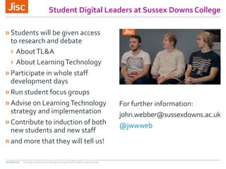 Student Digital Leaders at Sussex Downs College
»Students will be given access
to research and debate
› AboutTL&A
› About LearningTechnology
»Participate in whole staff
development days
»Run student focus groups
»Advise on LearningTechnology
strategy and implementation
»Contribute to induction of both
new students and new staff
»and more that they will tell us!
For further information:
john.webber@sussexdowns.ac.uk
@jwwweb
29/06/2015 Driving institutional change through staff-student partnership
 