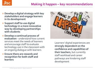 Making it happen – key recommendations
» Develop a digital strategy with key
stakeholders and engage learners
in its development
» Support staff to use digital
technology in a more innovative
way by developing partnerships
with students
» Develop a continual process of
evaluation - understand how current
services meet the needs of learners
and encourage staff to evaluate
technology use in the classroom with
an ongoing dialogue with learners
» Ensure there are rewards and
recognition for both staff and
learners
Enhancing your learners’ digital experience
Learners’ digital experiences are
strongly dependent on the
confidence and capabilities of
their teachers, but currently
staff workload and career
pathways are hindering staff
development
 