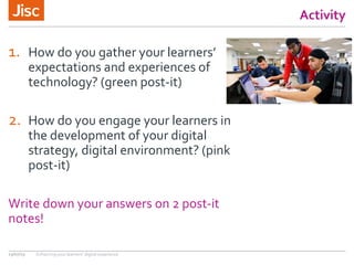 Activity
1. How do you gather your learners’
expectations and experiences of
technology? (green post-it)
2. How do you engage your learners in
the development of your digital
strategy, digital environment? (pink
post-it)
Write down your answers on 2 post-it
notes!
13/07/15 Enhancing your learners’ digital experience
 