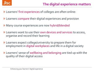Enhancing your learners’ digital experience
The digital experience matters
» Learners' first experiences of colleges are often online:
» Learners compare their digital experiences and provision
» Many course experiences are now hybrid/blended
» Learners want to use their own devices and services to access,
organise and record their learning
» Learners expect college/university to prepare them for
employment in digital workplaces and life in a digital society
» Learners' sense of wellbeing and belonging are tied up with the
quality of their digital access
 