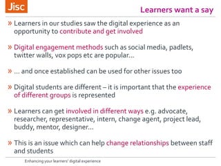 Learners want a say
Enhancing your learners’ digital experience
» Learners in our studies saw the digital experience as an
opportunity to contribute and get involved
» Digital engagement methods such as social media, padlets,
twitter walls, vox pops etc are popular...
» … and once established can be used for other issues too
» Digital students are different – it is important that the experience
of different groups is represented
» Learners can get involved in different ways e.g. advocate,
researcher, representative, intern, change agent, project lead,
buddy, mentor, designer...
» This is an issue which can help change relationships between staff
and students
 