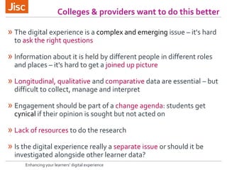 Colleges & providers want to do this better
Enhancing your learners’ digital experience
» The digital experience is a complex and emerging issue – it's hard
to ask the right questions
» Information about it is held by different people in different roles
and places – it's hard to get a joined up picture
» Longitudinal, qualitative and comparative data are essential – but
difficult to collect, manage and interpret
» Engagement should be part of a change agenda: students get
cynical if their opinion is sought but not acted on
» Lack of resources to do the research
» Is the digital experience really a separate issue or should it be
investigated alongside other learner data?
 