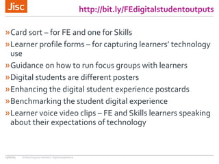 http://bit.ly/FEdigitalstudentoutputs
»Card sort – for FE and one for Skills
»Learner profile forms – for capturing learners’ technology
use
»Guidance on how to run focus groups with learners
»Digital students are different posters
»Enhancing the digital student experience postcards
»Benchmarking the student digital experience
»Learner voice video clips – FE and Skills learners speaking
about their expectations of technology
13/07/15 Enhancing your learners’ digital experience
 