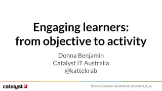 Donna Benjamin @kattekrab @catalyst_it_au
Engaging learners:
from objective to activity
Donna Benjamin
Catalyst IT Australia
@kattekrab
 