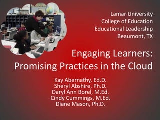 Lamar University College of Education Educational LeadershipBeaumont, TX Engaging Learners: Promising Practices in the Cloud Kay Abernathy, Ed.D.Sheryl Abshire, Ph.D.Daryl Ann Borel, M.Ed.Cindy Cummings, M.Ed.Diane Mason, Ph.D. 