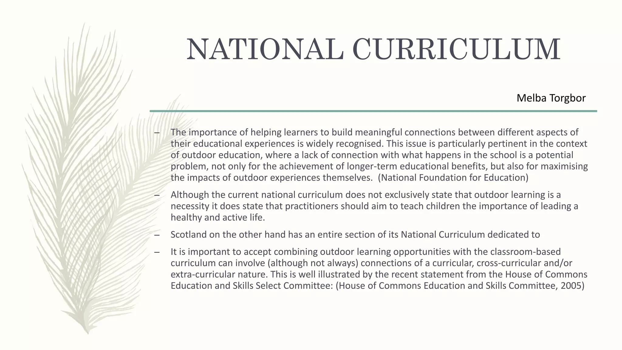 NATIONAL CURRICULUM
– The importance of helping learners to build meaningful connections between different aspects of
their educational experiences is widely recognised. This issue is particularly pertinent in the context
of outdoor education, where a lack of connection with what happens in the school is a potential
problem, not only for the achievement of longer-term educational benefits, but also for maximising
the impacts of outdoor experiences themselves. (National Foundation for Education)
– Although the current national curriculum does not exclusively state that outdoor learning is a
necessity it does state that practitioners should aim to teach children the importance of leading a
healthy and active life.
– Scotland on the other hand has an entire section of its National Curriculum dedicated to
– It is important to accept combining outdoor learning opportunities with the classroom-based
curriculum can involve (although not always) connections of a curricular, cross-curricular and/or
extra-curricular nature. This is well illustrated by the recent statement from the House of Commons
Education and Skills Select Committee: (House of Commons Education and Skills Committee, 2005)
Melba Torgbor
 
