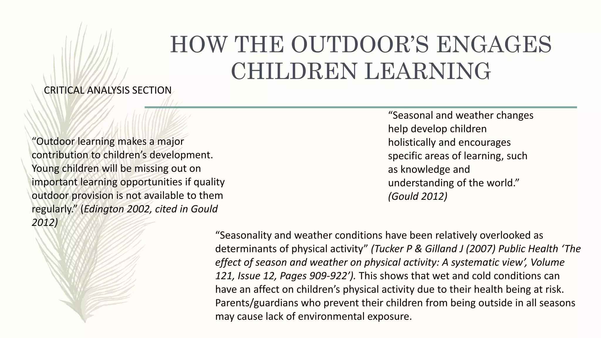 HOW THE OUTDOOR’S ENGAGES
CHILDREN LEARNING
“Outdoor learning makes a major
contribution to children’s development.
Young children will be missing out on
important learning opportunities if quality
outdoor provision is not available to them
regularly.” (Edington 2002, cited in Gould
2012)
“Seasonal and weather changes
help develop children
holistically and encourages
specific areas of learning, such
as knowledge and
understanding of the world.”
(Gould 2012)
CRITICAL ANALYSIS SECTION
“Seasonality and weather conditions have been relatively overlooked as
determinants of physical activity” (Tucker P & Gilland J (2007) Public Health ‘The
effect of season and weather on physical activity: A systematic view’, Volume
121, Issue 12, Pages 909-922’). This shows that wet and cold conditions can
have an affect on children’s physical activity due to their health being at risk.
Parents/guardians who prevent their children from being outside in all seasons
may cause lack of environmental exposure.
 