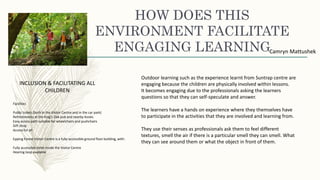 HOW DOES THIS
ENVIRONMENT FACILITATE
ENGAGING LEARNINGCamryn Mattushek
INCLUSION & FACILITATING ALL
CHILDREN
Facilities
Public toilets (both in the Visitor Centre and in the car park)
Refreshments at the King's Oak pub and nearby kiosks
Easy access path suitable for wheelchairs and pushchairs
Gift shop
Access for all
Epping Forest Visitor Centre is a fully-accessible ground floor building, with:
Fully accessible toilet inside the Visitor Centre
Hearing loop available
Outdoor learning such as the experience learnt from Suntrap centre are
engaging because the children are physically involved within lessons.
It becomes engaging due to the professionals asking the learners
questions so that they can self-speculate and answer.
The learners have a hands on experience where they themselves have
to participate in the activities that they are involved and learning from.
They use their senses as professionals ask them to feel different
textures, smell the air if there is a particular smell they can smell. What
they can see around them or what the object in front of them.
 