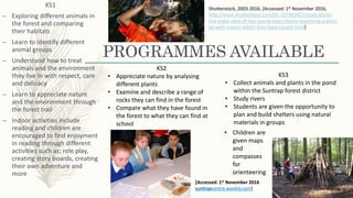 PROGRAMMES AVAILABLE
KS1
– Exploring different animals in
the forest and comparing
their habitats
– Learn to identify different
animal groups
– Understand how to treat
animals and the environment
they live in with respect, care
and delicacy
– Learn to appreciate nature
and the environment through
the forest trail
– Indoor activities include
reading and children are
encouraged to find enjoyment
in reading through different
activities such as; role play,
creating story boards, creating
their own adventure and
more
KS2
• Appreciate nature by analysing
different plants
• Examine and describe a range of
rocks they can find in the forest
• Compare what they have found in
the forest to what they can find at
school
KS3
• Collect animals and plants in the pond
within the Suntrap forest district
• Study rivers
• Students are given the opportunity to
plan and build shelters using natural
materials in groups
• Children are
given maps
and
compasses
for
orienteering
Shutterstock, 2003-2016, [Accessed: 1st November 2016,
http://www.shutterstock.com/pic-125983457/stock-photo-
low-angle-view-of-two-young-boys-closely-examining-a-glass-
jar-with-insects-which-they-have-cought.html]
[Accessed: 1st November 2016
suntrapcentre.weebly.com]
 