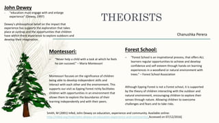 THEORISTS
Montessori:
– “Never help a child with a task at which he feels
he can succeed.” – Maria Montessori
Montessori focuses on the significance of children
being able to develop independent skills and
interact with each other and the environment. This
supports our visit as Epping Forest richly facilitates
children with opportunities in an environment that
allows them to explore the boundaries of their
learning independently and with their peers.
Chanushka Perera
Forest School:
– “Forest School is an inspirational process, that offers ALL
learners regular opportunities to achieve and develop
confidence and self-esteem through hands-on learning
experiences in a woodland or natural environment with
trees.” – Forest School Association
Although Epping Forest is not a Forest school, it is supported
by the theory of children interacting with the outdoor and
natural environment, encouraging children to explore their
senses through nature. Allowing children to overcome
challenges and fears and to take risks.
John Dewey
- "education must engage with and enlarge
experience" (Dewey, 1997)
Dewey's philosophical belief on the impact that
experience has supports the exploration that takes
place at suntrap and the opportunities that children
have within there experience to explore outdoors and
develop their imagination.
Smith, M (2001) Infed, John Dewey on education, experience and community. Available online:
http://infed.org/mobi/john-dewey-on-education-experience-and-community/ Accessed on 07/12/2016]
 