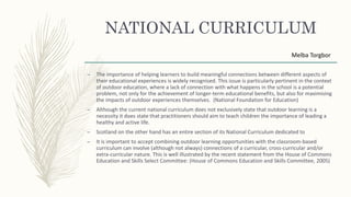 NATIONAL CURRICULUM
– The importance of helping learners to build meaningful connections between different aspects of
their educational experiences is widely recognised. This issue is particularly pertinent in the context
of outdoor education, where a lack of connection with what happens in the school is a potential
problem, not only for the achievement of longer-term educational benefits, but also for maximising
the impacts of outdoor experiences themselves. (National Foundation for Education)
– Although the current national curriculum does not exclusively state that outdoor learning is a
necessity it does state that practitioners should aim to teach children the importance of leading a
healthy and active life.
– Scotland on the other hand has an entire section of its National Curriculum dedicated to
– It is important to accept combining outdoor learning opportunities with the classroom-based
curriculum can involve (although not always) connections of a curricular, cross-curricular and/or
extra-curricular nature. This is well illustrated by the recent statement from the House of Commons
Education and Skills Select Committee: (House of Commons Education and Skills Committee, 2005)
Melba Torgbor
 