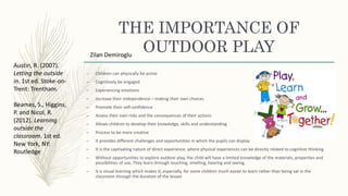 THE IMPORTANCE OF
OUTDOOR PLAY
– Children can physically be active
– Cognitively be engaged
– Experiencing emotions
– Increase their independence – making their own choices
– Promote their self-confidence
– Assess their own risks and the consequences of their actions
– Allows children to develop their knowledge, skills and understanding
– Process to be more creative
– It provides different challenges and opportunities in which the pupils can display
– It is the captivating nature of direct experience, where physical experiences can be directly related to cognitive thinking
– Without opportunities to explore outdoor play, the child will have a limited knowledge of the materials, properties and
possibilities of use. They learn through touching, smelling, hearing and seeing.
– It is visual learning which makes it, especially, for some children much easier to learn rather than being sat in the
classroom through the duration of the lesson
Zilan Demiroglu
Austin, R. (2007).
Letting the outside
in. 1st ed. Stoke-on-
Trent: Trentham.
Beames, S., Higgins,
P. and Nicol, R.
(2012). Learning
outside the
classroom. 1st ed.
New York, NY:
Routledge
 